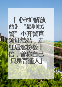 《守护解放西》“最帅民警”小齐警官领证结婚，走红后涨粉数十倍，曾称自己只是普通人