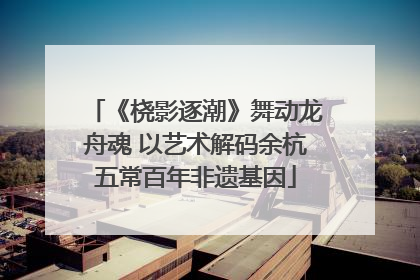 《桡影逐潮》舞动龙舟魂 以艺术解码余杭五常百年非遗基因