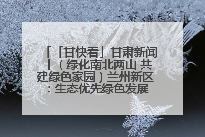「甘快看」甘肃新闻丨（绿化南北两山 共建绿色家园）兰州新区：生态优先绿色发展 打造生态环保示范区
