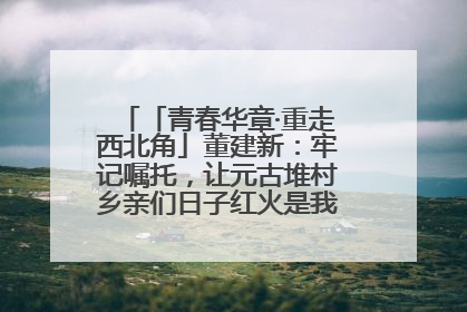 「青春华章·重走西北角」董建新：牢记嘱托，让元古堆村乡亲们日子红火是我最大动力！