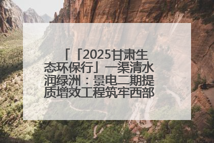 「2025甘肃生态环保行」一渠清水润绿洲：景电二期提质增效工程筑牢西部生态安全屏障
