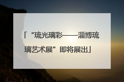 “琉光璃彩——淄博琉璃艺术展”即将展出