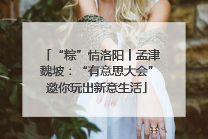 “粽”情洛阳丨孟津魏坡：“有意思大会”邀你玩出新意生活