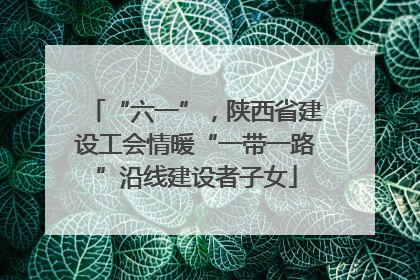 “六一”，陕西省建设工会情暖“一带一路”沿线建设者子女