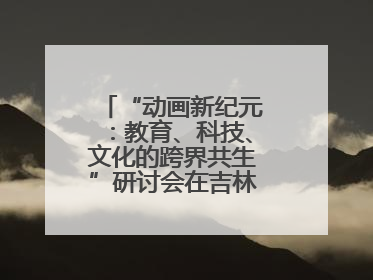“动画新纪元：教育、科技、文化的跨界共生”研讨会在吉林动画学院举行