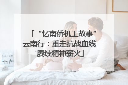 “忆南侨机工故事”云南行：重走抗战血线 赓续精神薪火