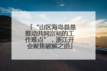 “山区海岛县是推动共同富裕的工作难点”，浙江开会聚焦破解之道