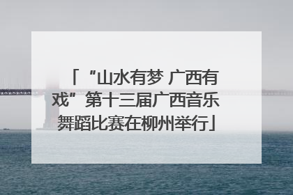 “山水有梦 广西有戏”第十三届广西音乐舞蹈比赛在柳州举行