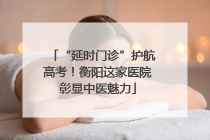 “延时门诊”护航高考！衡阳这家医院彰显中医魅力