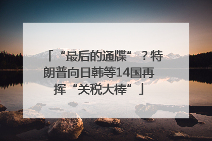 “最后的通牒”？特朗普向日韩等14国再挥“关税大棒”