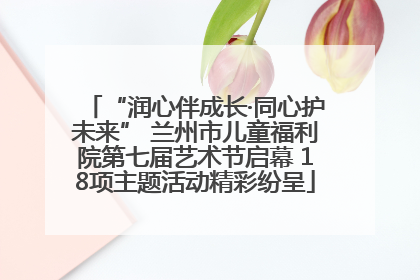 “润心伴成长·同心护未来” 兰州市儿童福利院第七届艺术节启幕 18项主题活动精彩纷呈