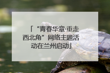 “青春华章·重走西北角”网络主题活动在兰州启动