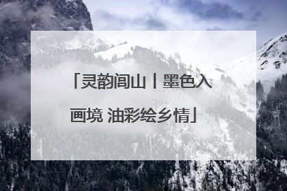灵韵闾山丨墨色入画境 油彩绘乡情