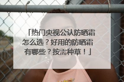 热门央视公认防晒霜怎么选？好用的防晒霜有哪些？按需种草！