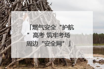 燃气安全“护航”高考 筑牢考场周边“安全网”