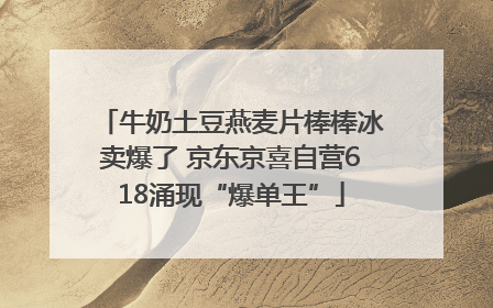 牛奶土豆燕麦片棒棒冰卖爆了 京东京喜自营618涌现“爆单王”