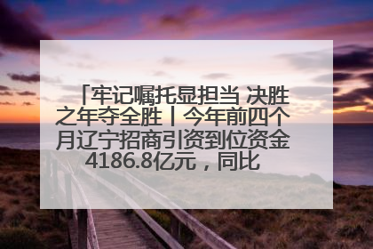 牢记嘱托显担当 决胜之年夺全胜丨今年前四个月辽宁招商引资到位资金4186.8亿元，同比增长17.4%