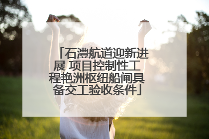 石澧航道迎新进展 项目控制性工程艳洲枢纽船闸具备交工验收条件