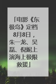 电影《东极岛》定档8月8日，朱一龙、吴磊、倪妮上演海上极限救援