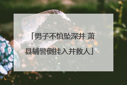 男子不慎坠深井 萧县辅警倒挂入井救人
