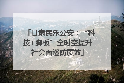 甘肃民乐公安：“科技+脚板”全时空提升社会面巡防质效