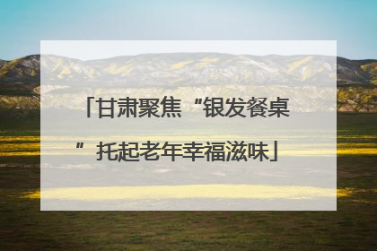 甘肃聚焦“银发餐桌”托起老年幸福滋味