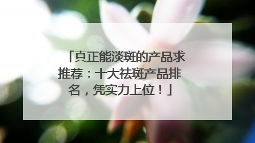 真正能淡斑的产品求推荐：十大祛斑产品排名，凭实力上位！