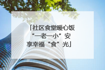 社区食堂暖心饭 “一老一小”安享幸福“食”光