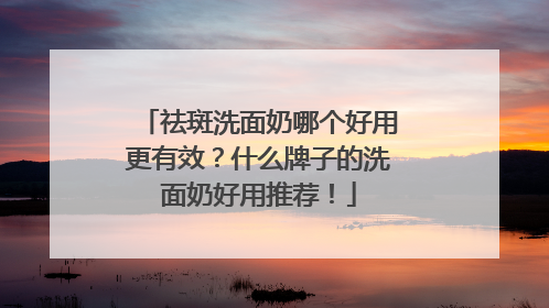 祛斑洗面奶哪个好用更有效？什么牌子的洗面奶好用推荐！