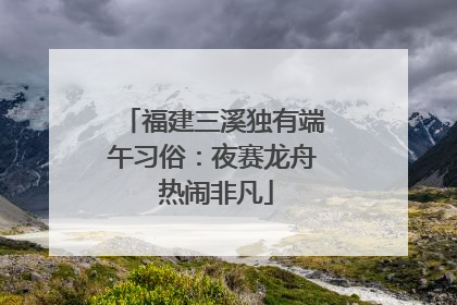 福建三溪独有端午习俗：夜赛龙舟 热闹非凡