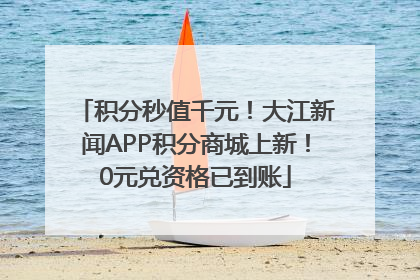 积分秒值千元！大江新闻APP积分商城上新！0元兑资格已到账