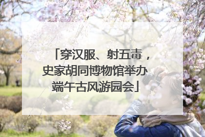 穿汉服、射五毒，史家胡同博物馆举办端午古风游园会