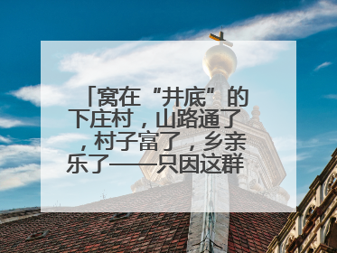 窝在“井底”的下庄村，山路通了，村子富了，乡亲乐了——只因这群当代“愚公”！