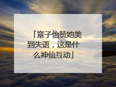 章子怡赞她美到失语，这是什么神仙互动
