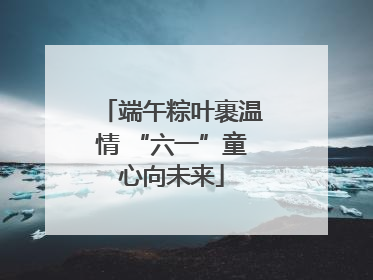 端午粽叶裹温情 “六一”童心向未来