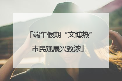 端午假期“文博热” 市民观展兴致浓
