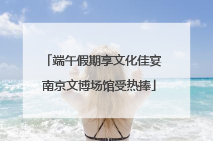 端午假期享文化佳宴 南京文博场馆受热捧