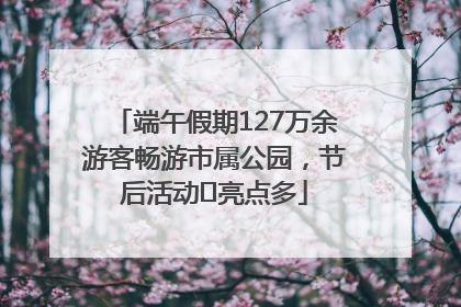 端午假期127万余游客畅游市属公园，节后活动﻿亮点多