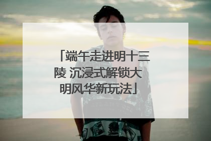 端午走进明十三陵 沉浸式解锁大明风华新玩法