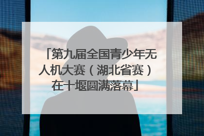 第九届全国青少年无人机大赛（湖北省赛）在十堰圆满落幕