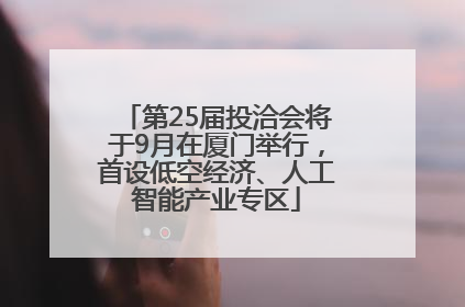 第25届投洽会将于9月在厦门举行，首设低空经济、人工智能产业专区