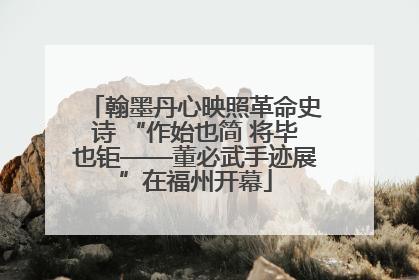翰墨丹心映照革命史诗 “作始也简 将毕也钜——董必武手迹展”在福州开幕