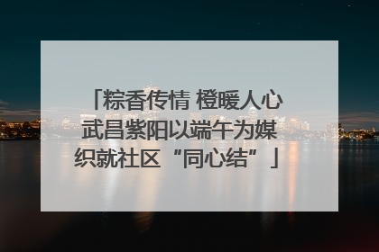 粽香传情 橙暖人心 武昌紫阳以端午为媒织就社区“同心结”