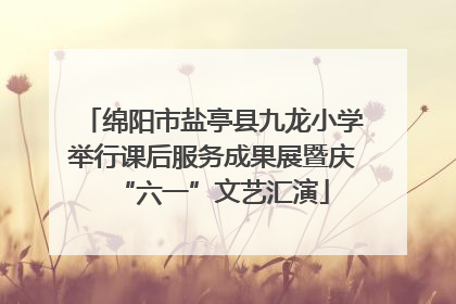 绵阳市盐亭县九龙小学举行课后服务成果展暨庆“六一”文艺汇演