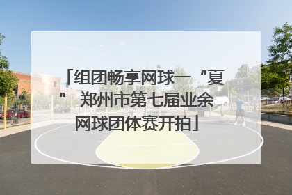 组团畅享网球一“夏” 郑州市第七届业余网球团体赛开拍