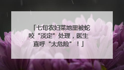 七旬农妇菜地里被蛇咬“淡定”处理，医生直呼“太危险”！