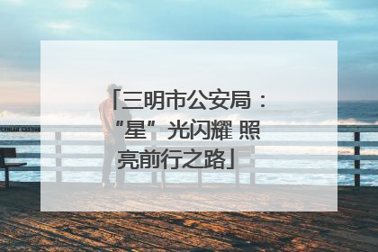 三明市公安局：“星”光闪耀 照亮前行之路