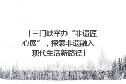 三门峡举办“非遗匠心展”，探索非遗融入现代生活新路径