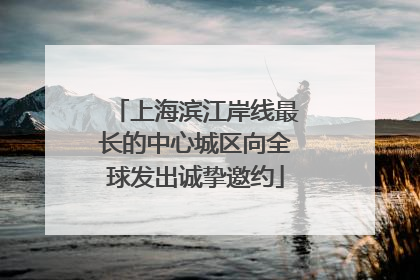 上海滨江岸线最长的中心城区向全球发出诚挚邀约