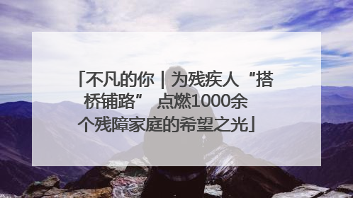 不凡的你｜为残疾人“搭桥铺路” 点燃1000余个残障家庭的希望之光